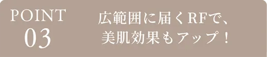 ポイント3、広範囲に届くRFで美肌効果もアップ！
